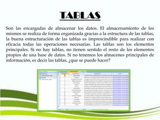 TABLAS
Son las encargadas de almacenar los datos. El almacenamiento de los
mismos se realiza de forma organizada gracias a la estructura de las tablas,
la buena estructuración de las tablas es imprescindible para realizar con
eficacia todas las operaciones necesarias. Las tablas son los elementos
principales. Si no hay tablas, no tienen sentido el resto de los elementos
propios de una base de datos. Si no tenemos los almacenes principales de
información, es decir las tablas, ¿que se puede hacer?

 