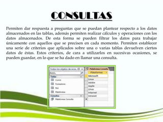 CONSULTAS
Permiten dar respuesta a preguntas que se puedan plantear respecto a los datos
almacenados en las tablas, además permiten realizar cálculos y operaciones con los
datos almacenados. De esta forma se pueden filtrar los datos para trabajar
únicamente con aquellos que se precisen en cada momento. Permiten establecer
una serie de criterios que aplicados sobre una o varias tablas devuelven ciertos
datos de éstas. Estos criterios, de cara a utilizarlos en sucesivas ocasiones, se
pueden guardar, en lo que se ha dado en llamar una consulta.

 