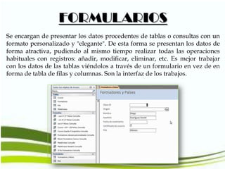 FORMULARIOS
Se encargan de presentar los datos procedentes de tablas o consultas con un
formato personalizado y "elegante". De esta forma se presentan los datos de
forma atractiva, pudiendo al mismo tiempo realizar todas las operaciones
habituales con registros: añadir, modificar, eliminar, etc. Es mejor trabajar
con los datos de las tablas viéndolos a través de un formulario en vez de en
forma de tabla de filas y columnas. Son la interfaz de los trabajos.

 