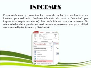 INFORMES
Crean resúmenes y presentan los datos de tablas y consultas con un
formato personalizado, fundamentalmente de cara a "sacarlos" por
impresora (aunque no siempre). Las posibilidades para ello inmensas. De
este modo los datos pueden ser analizados e impresos con una gran calidad
en cuanto a diseño, formato y distribución.

 