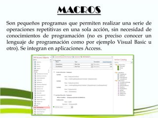 MACROS
Son pequeños programas que permiten realizar una serie de
operaciones repetitivas en una sola acción, sin necesidad de
conocimientos de programación (no es preciso conocer un
lenguaje de programación como por ejemplo Visual Basic u
otro). Se integran en aplicaciones Access.

 