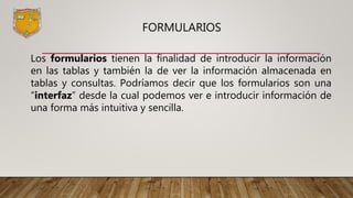 FORMULARIOS
Los formularios tienen la finalidad de introducir la información
en las tablas y también la de ver la información almacenada en
tablas y consultas. Podríamos decir que los formularios son una
“interfaz” desde la cual podemos ver e introducir información de
una forma más intuitiva y sencilla.
 