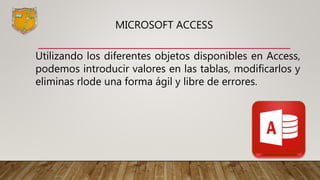 MICROSOFT ACCESS
Utilizando los diferentes objetos disponibles en Access,
podemos introducir valores en las tablas, modificarlos y
eliminas rlode una forma ágil y libre de errores.
 