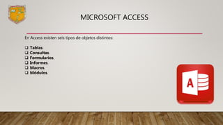 MICROSOFT ACCESS
En Access existen seis tipos de objetos distintos:
 Tablas.
 Consultas.
 Formularios.
 Informes.
 Macros.
 Módulos.
 