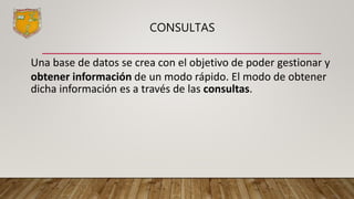 CONSULTAS
Una base de datos se crea con el objetivo de poder gestionar y
obtener información de un modo rápido. El modo de obtener
dicha información es a través de las consultas.
 