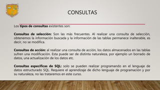 CONSULTAS
Los tipos de consultas existentes son:
Consultas de selección: Son las más frecuentes. Al realizar una consulta de selección,
obtenemos la información buscada y la información de las tablas permanece inalterable, es
decir, no se modifica.
Consultas de acción: al realizar una consulta de acción, los datos almacenados en las tablas
sufren una modificación. Esta puede ser de distinta naturaleza, por ejemplo un borrado de
datos, una actualización de los datos etc.
Consultas específicas de SQL: solo se pueden realizar programando en el lenguaje de
datos estructurado SQL. Requiere el aprendizaje de dicho lenguaje de programación y por
su naturaleza, no las trataremos en este curso.
 