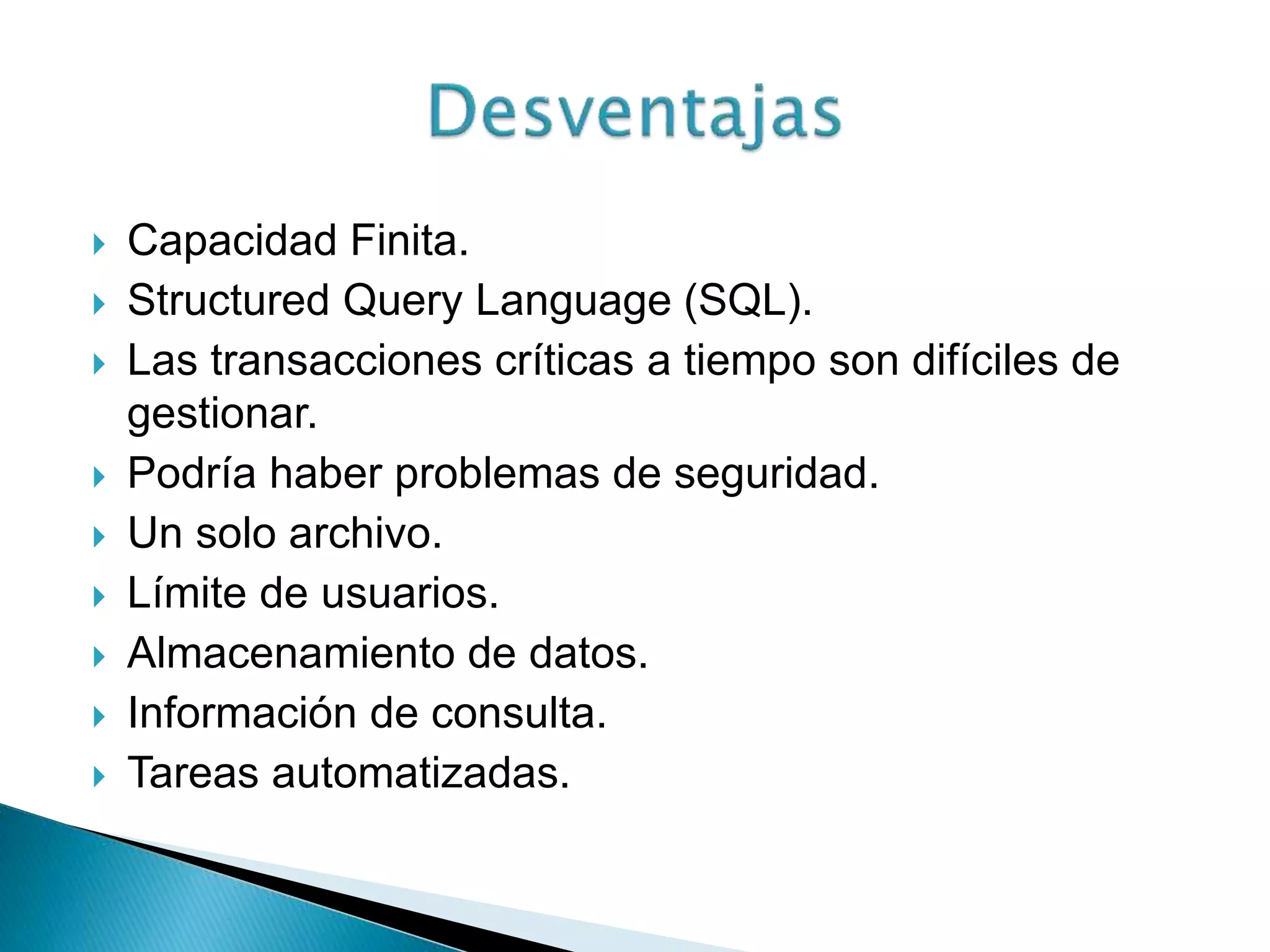  Capacidad Finita.
 Structured Query Language (SQL).
 Las transacciones críticas a tiempo son difíciles de
gestionar.
 Podría haber problemas de seguridad.
 Un solo archivo.
 Límite de usuarios.
 Almacenamiento de datos.
 Información de consulta.
 Tareas automatizadas.
 