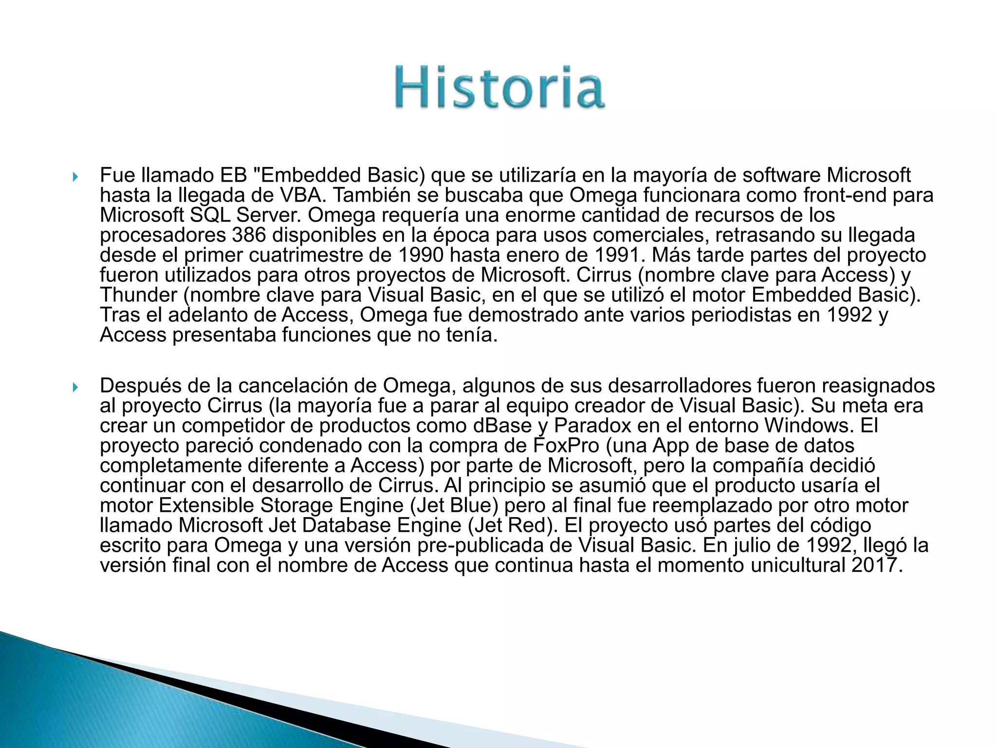  Fue llamado EB "Embedded Basic) que se utilizaría en la mayoría de software Microsoft
hasta la llegada de VBA. También se buscaba que Omega funcionara como front-end para
Microsoft SQL Server. Omega requería una enorme cantidad de recursos de los
procesadores 386 disponibles en la época para usos comerciales, retrasando su llegada
desde el primer cuatrimestre de 1990 hasta enero de 1991. Más tarde partes del proyecto
fueron utilizados para otros proyectos de Microsoft. Cirrus (nombre clave para Access) y
Thunder (nombre clave para Visual Basic, en el que se utilizó el motor Embedded Basic).
Tras el adelanto de Access, Omega fue demostrado ante varios periodistas en 1992 y
Access presentaba funciones que no tenía.
 Después de la cancelación de Omega, algunos de sus desarrolladores fueron reasignados
al proyecto Cirrus (la mayoría fue a parar al equipo creador de Visual Basic). Su meta era
crear un competidor de productos como dBase y Paradox en el entorno Windows. El
proyecto pareció condenado con la compra de FoxPro (una App de base de datos
completamente diferente a Access) por parte de Microsoft, pero la compañía decidió
continuar con el desarrollo de Cirrus. Al principio se asumió que el producto usaría el
motor Extensible Storage Engine (Jet Blue) pero al final fue reemplazado por otro motor
llamado Microsoft Jet Database Engine (Jet Red). El proyecto usó partes del código
escrito para Omega y una versión pre-publicada de Visual Basic. En julio de 1992, llegó la
versión final con el nombre de Access que continua hasta el momento unicultural 2017.
 