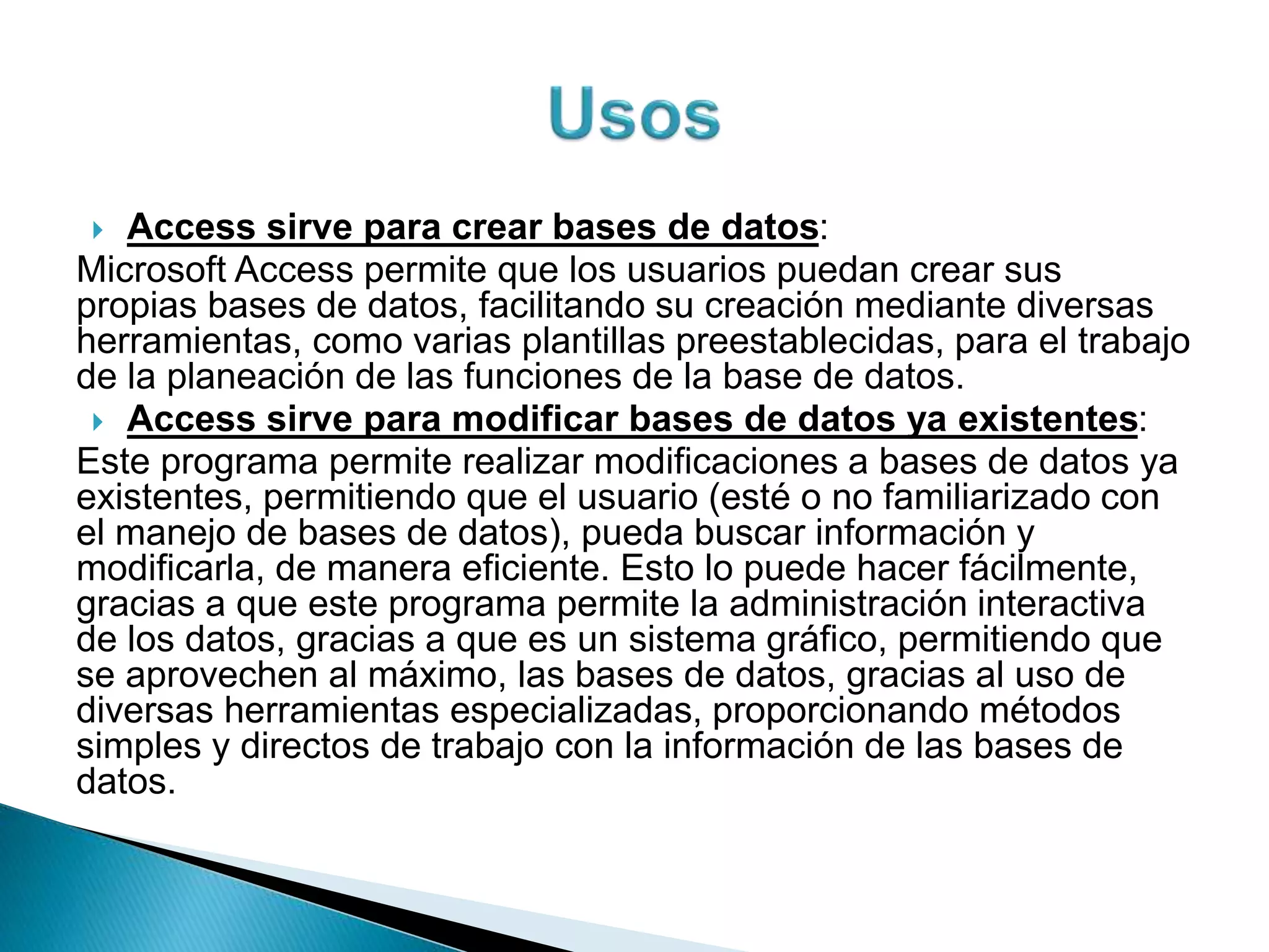  Access sirve para crear bases de datos:
Microsoft Access permite que los usuarios puedan crear sus
propias bases de datos, facilitando su creación mediante diversas
herramientas, como varias plantillas preestablecidas, para el trabajo
de la planeación de las funciones de la base de datos.
 Access sirve para modificar bases de datos ya existentes:
Este programa permite realizar modificaciones a bases de datos ya
existentes, permitiendo que el usuario (esté o no familiarizado con
el manejo de bases de datos), pueda buscar información y
modificarla, de manera eficiente. Esto lo puede hacer fácilmente,
gracias a que este programa permite la administración interactiva
de los datos, gracias a que es un sistema gráfico, permitiendo que
se aprovechen al máximo, las bases de datos, gracias al uso de
diversas herramientas especializadas, proporcionando métodos
simples y directos de trabajo con la información de las bases de
datos.
 