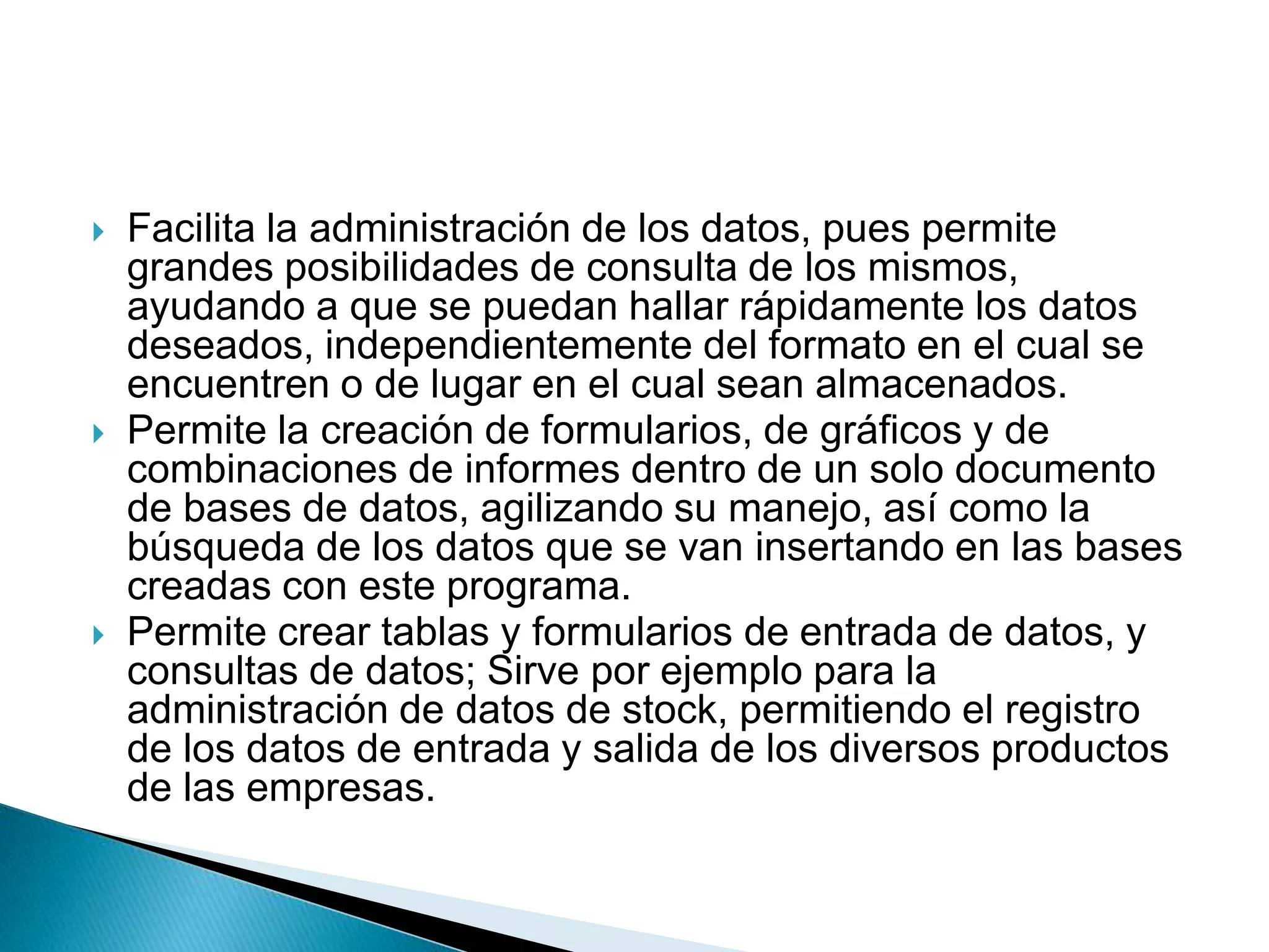  Facilita la administración de los datos, pues permite
grandes posibilidades de consulta de los mismos,
ayudando a que se puedan hallar rápidamente los datos
deseados, independientemente del formato en el cual se
encuentren o de lugar en el cual sean almacenados.
 Permite la creación de formularios, de gráficos y de
combinaciones de informes dentro de un solo documento
de bases de datos, agilizando su manejo, así como la
búsqueda de los datos que se van insertando en las bases
creadas con este programa.
 Permite crear tablas y formularios de entrada de datos, y
consultas de datos; Sirve por ejemplo para la
administración de datos de stock, permitiendo el registro
de los datos de entrada y salida de los diversos productos
de las empresas.
 