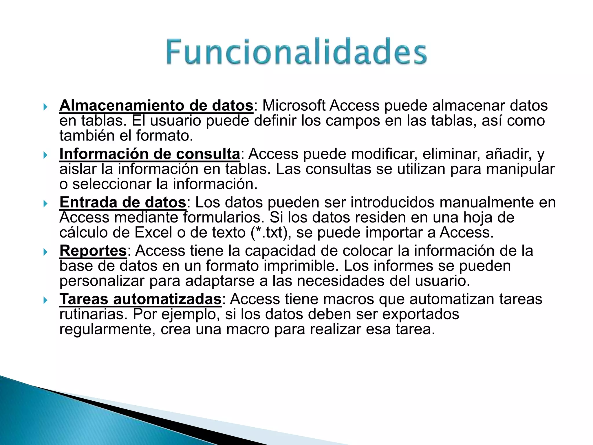  Almacenamiento de datos: Microsoft Access puede almacenar datos
en tablas. El usuario puede definir los campos en las tablas, así como
también el formato.
 Información de consulta: Access puede modificar, eliminar, añadir, y
aislar la información en tablas. Las consultas se utilizan para manipular
o seleccionar la información.
 Entrada de datos: Los datos pueden ser introducidos manualmente en
Access mediante formularios. Si los datos residen en una hoja de
cálculo de Excel o de texto (*.txt), se puede importar a Access.
 Reportes: Access tiene la capacidad de colocar la información de la
base de datos en un formato imprimible. Los informes se pueden
personalizar para adaptarse a las necesidades del usuario.
 Tareas automatizadas: Access tiene macros que automatizan tareas
rutinarias. Por ejemplo, si los datos deben ser exportados
regularmente, crea una macro para realizar esa tarea.
 