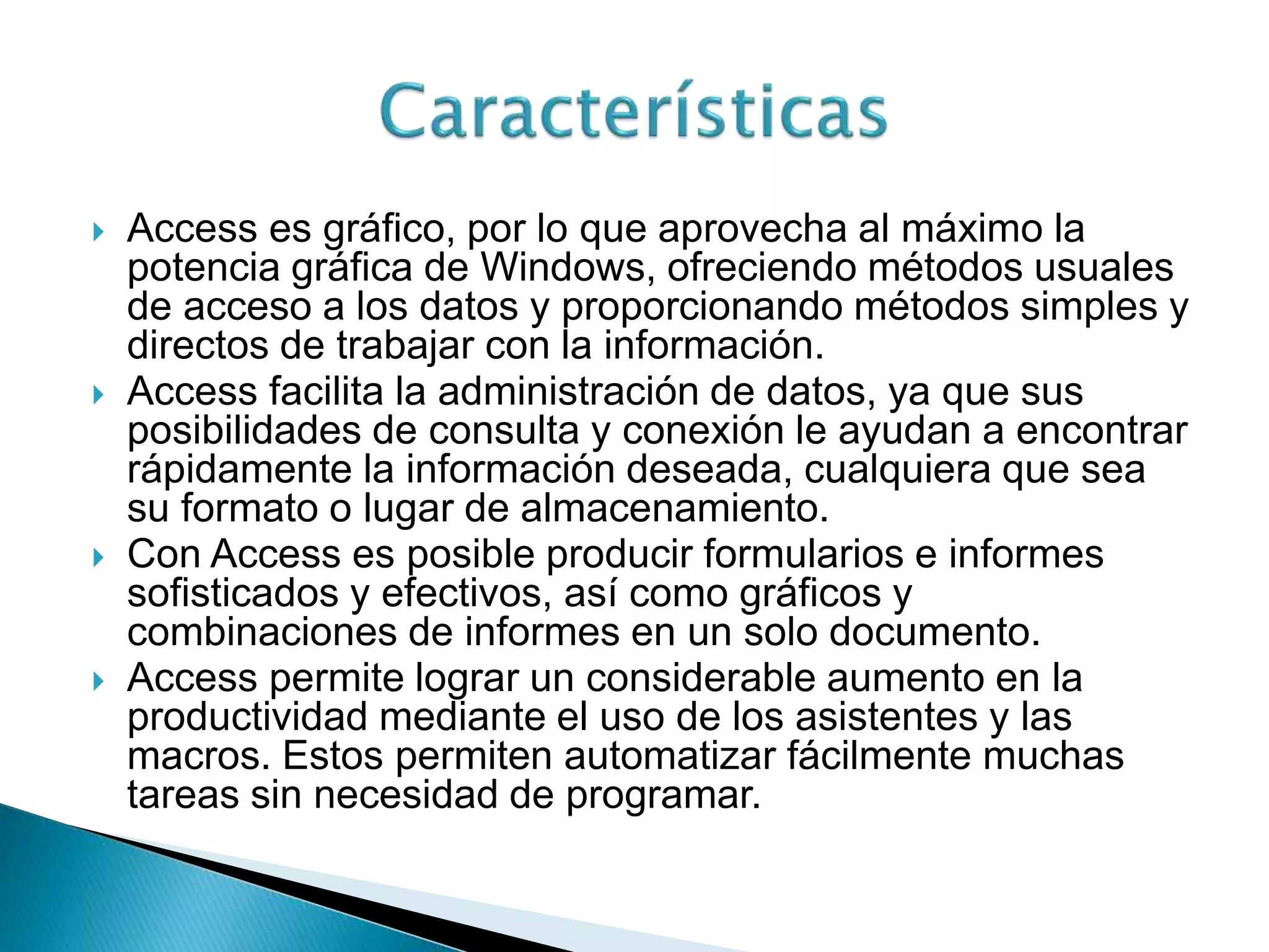  Access es gráfico, por lo que aprovecha al máximo la
potencia gráfica de Windows, ofreciendo métodos usuales
de acceso a los datos y proporcionando métodos simples y
directos de trabajar con la información.
 Access facilita la administración de datos, ya que sus
posibilidades de consulta y conexión le ayudan a encontrar
rápidamente la información deseada, cualquiera que sea
su formato o lugar de almacenamiento.
 Con Access es posible producir formularios e informes
sofisticados y efectivos, así como gráficos y
combinaciones de informes en un solo documento.
 Access permite lograr un considerable aumento en la
productividad mediante el uso de los asistentes y las
macros. Estos permiten automatizar fácilmente muchas
tareas sin necesidad de programar.
 