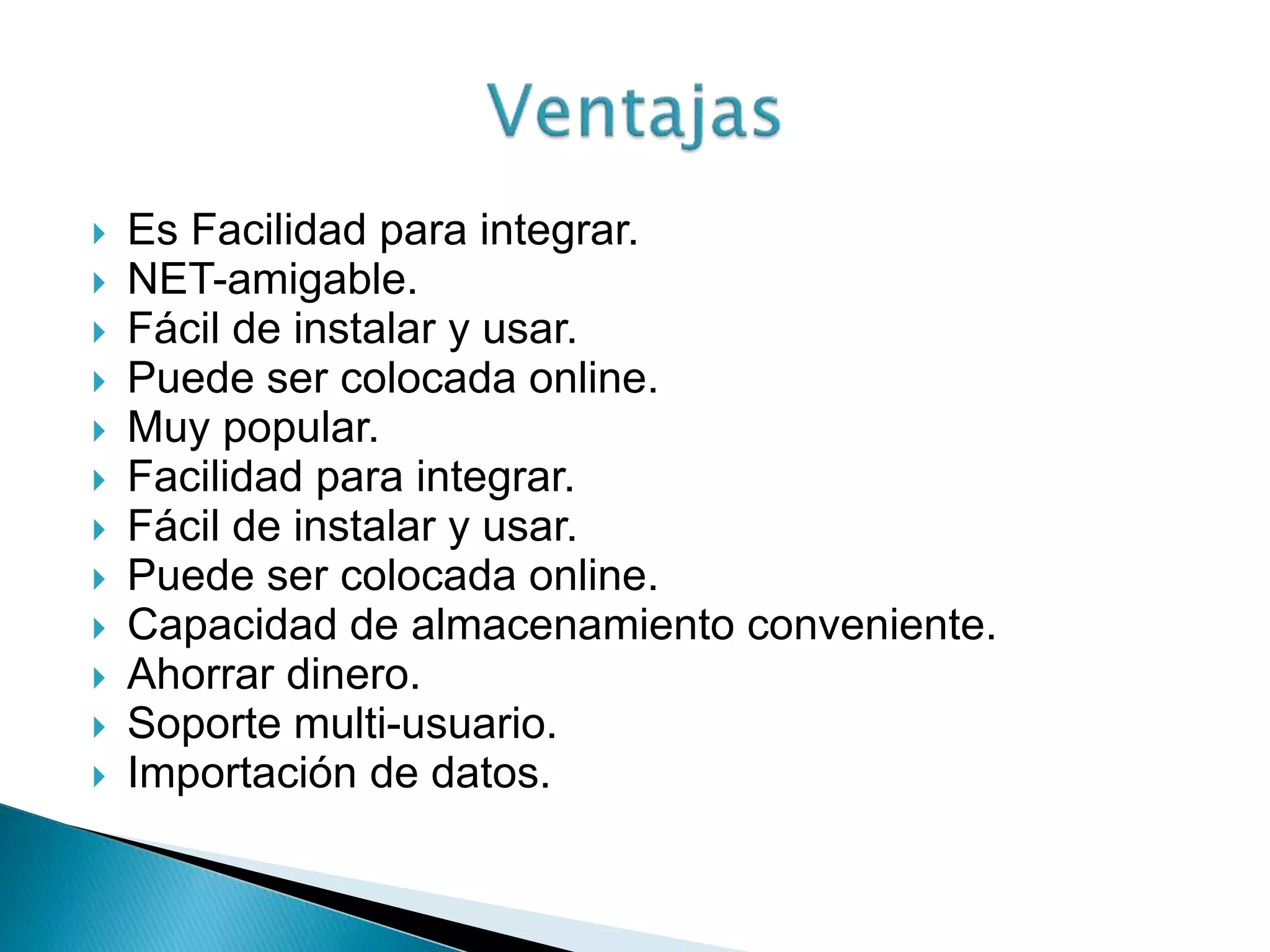  Es Facilidad para integrar.
 NET-amigable.
 Fácil de instalar y usar.
 Puede ser colocada online.
 Muy popular.
 Facilidad para integrar.
 Fácil de instalar y usar.
 Puede ser colocada online.
 Capacidad de almacenamiento conveniente.
 Ahorrar dinero.
 Soporte multi-usuario.
 Importación de datos.
 