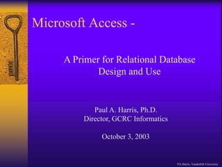 Microsoft Access -
PA Harris, Vanderbilt University
A Primer for Relational Database
Design and Use
Paul A. Harris, Ph.D.
Director, GCRC Informatics
October 3, 2003
 