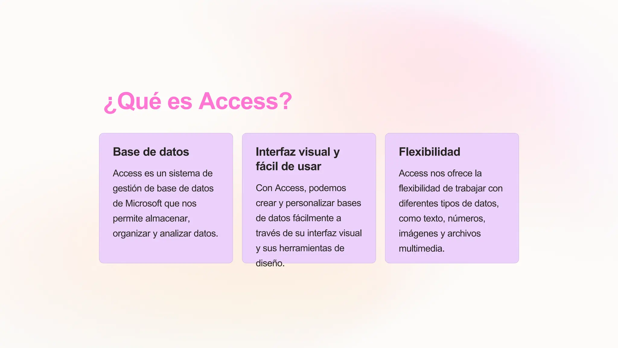¿Qué es Access?
Base de datos
Access es un sistema de
gestión de base de datos
de Microsoft que nos
permite almacenar,
organizar y analizar datos.
Interfaz visual y
fácil de usar
Con Access, podemos
crear y personalizar bases
de datos fácilmente a
través de su interfaz visual
y sus herramientas de
diseño.
Flexibilidad
Access nos ofrece la
flexibilidad de trabajar con
diferentes tipos de datos,
como texto, números,
imágenes y archivos
multimedia.
 