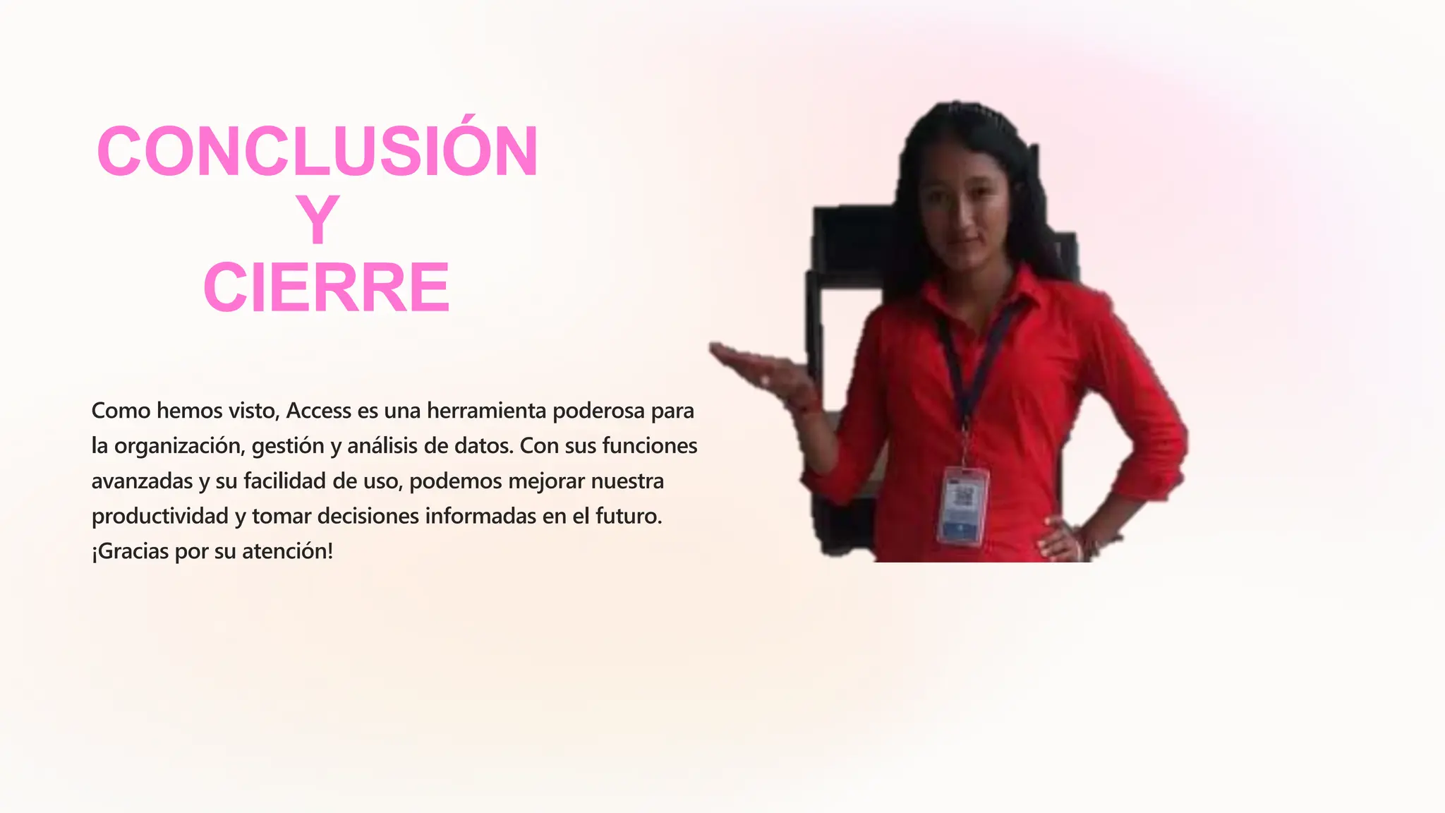 CONCLUSIÓN
Y
CIERRE
Como hemos visto, Access es una herramienta poderosa para
la organización, gestión y análisis de datos. Con sus funciones
avanzadas y su facilidad de uso, podemos mejorar nuestra
productividad y tomar decisiones informadas en el futuro.
¡Gracias por su atención!
 