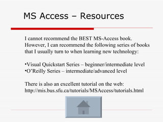 MS Access – Resources  I cannot recommend the BEST MS-Access book.  However, I can recommend the following series of books that I usually turn to when learning new technology: Visual Quickstart Series – beginner/intermediate level O’Reilly Series – intermediate/advanced level There is also an excellent tutorial on the web: http://mis.bus.sfu.ca/tutorials/MSAccess/tutorials.html 