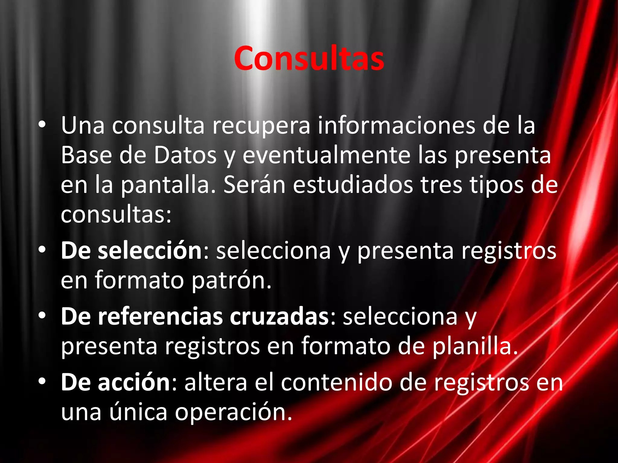 ConsultasUna consulta recupera informaciones de la Base de Datos y eventualmente las presenta en la pantalla. Serán estudiados tres tipos de consultas:De selección: selecciona y presenta registros en formato patrón. De referencias cruzadas: selecciona y presenta registros en formato de planilla. De acción: altera el contenido de registros en una única operación. 