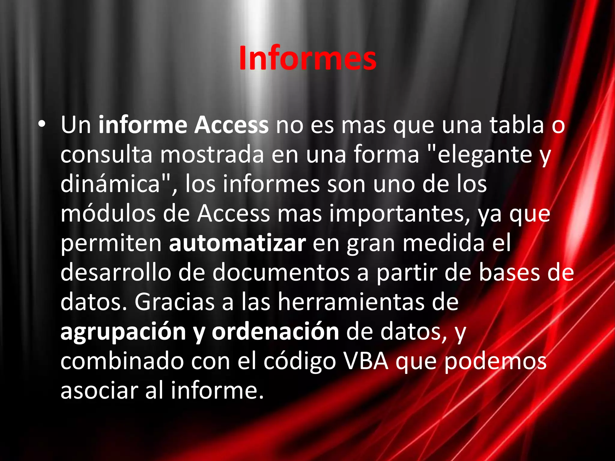 InformesUn informe Accessno es mas que una tabla o consulta mostrada en una forma "elegante y dinámica", los informes son uno de los módulos de Access mas importantes, ya que permiten automatizar en gran medida el desarrollo de documentos a partir de bases de datos. Gracias a las herramientas de agrupación y ordenación de datos, y combinado con el código VBA que podemos asociar al informe.