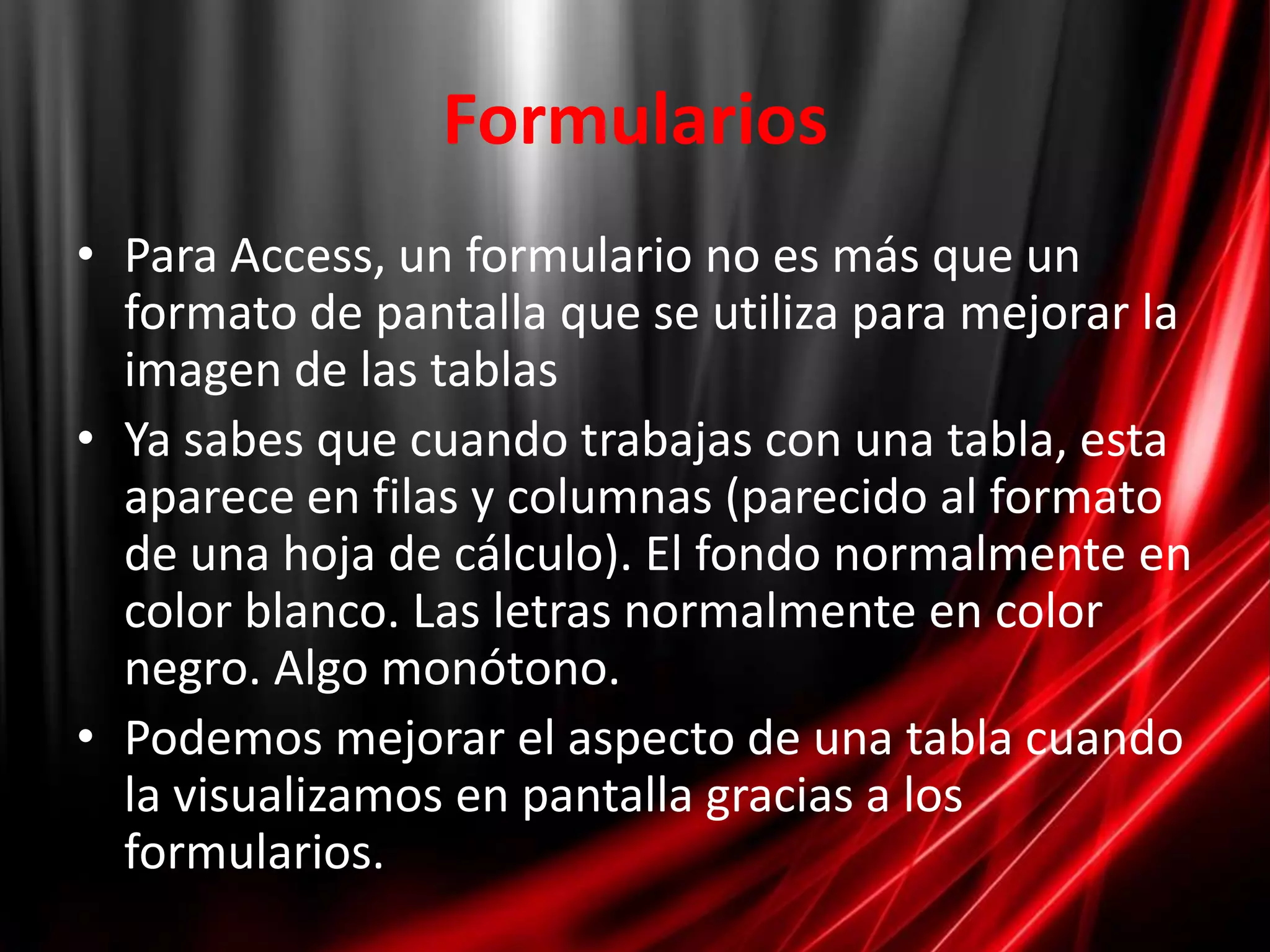FormulariosPara Access, un formulario no es más que un formato de pantalla que se utiliza para mejorar la imagen de las tablasYa sabes que cuando trabajas con una tabla, esta aparece en filas y columnas (parecido al formato de una hoja de cálculo). El fondo normalmente en color blanco. Las letras normalmente en color negro. Algo monótono.Podemos mejorar el aspecto de una tabla cuando la visualizamos en pantalla gracias a los formularios.
