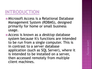  Microsoft Access is a Relational Database
Management System (RDBMS), designed
primarily for home or small business
usage.
 Access is known as a desktop database
system because it's functions are intended
to be run from a single computer. This is
in contrast to a server database
application (such as SQL Server), where it
is intended to be installed on a server,
then accessed remotely from multiple
client machines.
Access2007
 