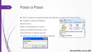 Passo a Passo
 Dê um clique na opção Modo de Exibição e selecione Modo Design.
 Surgirá a caixa de diálogo
Salvar como.
Nela você definirá um nome
para sua tabela (no nosso caso
será Clientes) e depois clicará
em OK para continuar veja figura abaixo:
Microsoft Office Access 2007
Microsoft Office Access 2007
10
 