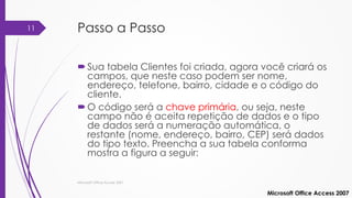 Passo a Passo
Sua tabela Clientes foi criada, agora você criará os
campos, que neste caso podem ser nome,
endereço, telefone, bairro, cidade e o código do
cliente.
O código será a chave primária, ou seja, neste
campo não é aceita repetição de dados e o tipo
de dados será a numeração automática, o
restante (nome, endereço, bairro, CEP) será dados
do tipo texto. Preencha a sua tabela conforma
mostra a figura a seguir:
Microsoft Office Access 2007
Microsoft Office Access 2007
11
 