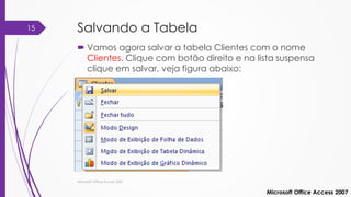 Salvando a Tabela
 Vamos agora salvar a tabela Clientes com o nome
Clientes. Clique com botão direito e na lista suspensa
clique em salvar, veja figura abaixo:
Microsoft Office Access 2007
Microsoft Office Access 2007
15
 