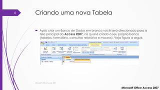 Criando uma nova Tabela
 Após criar um Banco de Dados em branco você será direcionado para a
tela principal do Access 2007, na qual é criado o seu próprio banco
(tabelas, formulário, consultas relatórios e macros). Veja figura a seguir.
Microsoft Office Access 2007
Microsoft Office Access 2007
6
 