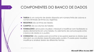 COMPONENTES DO BANCO DE DADOS
 TABELA é um conjunto de dados dispostos em número finito de colunas e
número ilimitado de linhas (ou registros);
 REGISTROS são as linhas da tabela;
 CAMPOS são as colunas da tabela;
 FORMULÁRIO: serve para visualizar, introduzir e modificar com facilidade os
dados diretamente em uma tabela. É o elemento de comunicação entre
o banco de dados e o usuário;
 CONSULTAS: são usadas para encontrar e recuperar apenas os dados que
atendem as condições especificadas pelo usuário. É usada para visualizar,
modificar e analisar dados de diferentes formas
Microsoft Office Access 2007
Microsoft Office Access 2007
7
 