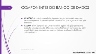 COMPONENTES DO BANCO DE DADOS
 RELATÓRIO: é uma forma eficiente para mostrar seus dados em um
formato impresso. Pode-se imprimir um relatório que agrupe dados, por
exemplo;
 MACRO: é um conjunto de uma ou várias ações na qual cada uma
executa uma operação diferente, como fechar um formulário ou abrir
uma tabela, por exemplo. As macros deixam seu Banco de Dados
automatizado.
Microsoft Office Access 2007
Microsoft Office Access 2007
8
 