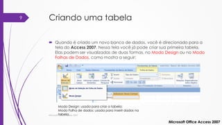 Criando uma tabela
 Quando é criado um novo banco de dados, você é direcionado para a
tela do Access 2007. Nessa tela você já pode criar sua primeira tabela.
Elas podem ser visualizadas de duas formas, no Modo Design ou no Modo
Folhas de Dados, como mostra a seguir:
Microsoft Office Access 2007
Modo Design: usada para criar a tabela;
Modo Folha de dados: usada para inserir dados na
tabela.Microsoft Office Access 2007
9
 