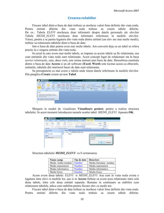 Microsoft Access 2007 
 
10 
 
Crearea relatiilor 
Fiecare tabel dintr-o baza de date trebuie sa stocheze valori bine definite din viata reala.
Pentru entitati diferite din viata reala trebuie sa creem tabele diferite.
De ex.: Tabela ELEVI stocheaza doar informatii despre datele personale ale elevilor
Tabela MEDII_ELEVI stocheaza doar informatii referitoare la mediile elevilor.
Totusi, pentru a se pastra legatura din viata reala dintre entitati (un elev are mai multe medii),
trebuie sa relationam tabelele dintr-o baza de date.
Intr-o baza de date putem avea mai multe tabele. Am convenit deja ca un tabel se refera
practic la o singura entitate din viata reala.
In cazul in care avem mai multe tabele, se impune ca aceste tabele sa fie relationate, asa
cum entitatile din viata reala sunt relationate. Acest concept legat de relationare sta la baza
teoriei relationale, care, daca vreti, este inima notiuni unei baze de date. Deosebirea esentiala
dintre o baza de date Access si un alt software (Excel, Word) este tocmai aceea ca obiectele,
entitatile, tabelele din interiorul bazei de date sunt relationate.
Sa presupunem ca mai avem o tabela unde tinem datele referitoare la mediile elevilor.
Din panglica Creare cream un nou Tabel.
Mergem in modul de vizualizare Vizualizare proiect, pentru a realiza structura
tabelului. In acest moment introducem numele noului tabel: MEDII_ELEVI. Apasam OK.
Structura tabelului MEDII_ELEVI va fi urmatoarea:
Nume camp Tip de date Descriere
Medie limba română Number Media literatura româna
Medie matematică Number Media matematică
Medie informatica Number Media informatica
Medie fizica Number Media fizica
Acum avem doua tabele: ELEVI si MEDII_ELEVI. Asa cum in viata reala exista o
legatura intre elevi si mediile lor, asa si in Access trebuie sa avem acea relationare intre cele
doua tabele, intre cele doua entitati separate. Ramane in continuare sa stabilim cum
relationam tabelele, adica cum stabilim pentru fiecare elev ce medii are.
Fiecare tabel dintr-o baza de date trebuie sa stocheze valori bine definite din viata reala.
Pentru entitati diferite din viata reala trebuie sa creem tabele diferite.
 