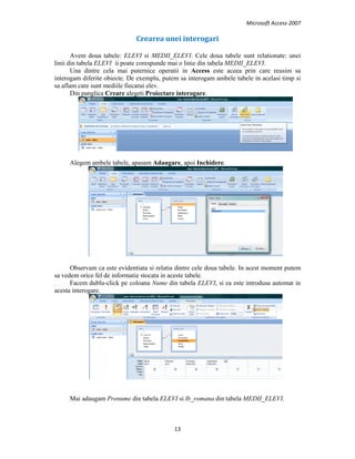 Microsoft Access 2007 
 
13 
 
Crearea unei interogari 
Avem doua tabele: ELEVI si MEDII_ELEVI. Cele doua tabele sunt relationate: unei
linii din tabela ELEVI ii poate corespunde mai o linie din tabela MEDII_ELEVI.
Una dintre cela mai puternice operatii in Access este aceea prin care reusim sa
interogam diferite obiecte. De exemplu, putem sa interogam ambele tabele in acelasi timp si
sa aflam care sunt mediile fiecarui elev.
Din panglica Creare alegeti Proiectare interogare.
Alegem ambele tabele, apasam Adaugare, apoi Inchidere.
Observam ca este evidentiata si relatia dintre cele doua tabele. In acest moment putem
sa vedem orice fel de informatie stocata in aceste tabele.
Facem dublu-click pe coloana Nume din tabela ELEVI, si ea este introdusa automat in
acesta interogare.
Mai adaugam Prenume din tabela ELEVI si lb_romana din tabela MEDII_ELEVI.
 