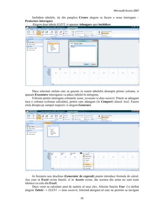 Microsoft Access 2007 
 
16 
 
Inchidem tabelele, iar din panglica Creare alegem sa facem o noua interogare –
Proiectare interogare.
Alegem doar tabela ELEVI, si apasam Adaugare apoi inchidere.
Daca selectam steluta care sa gaseste in caseta tabelului deasupra primei coloana, si
apasam Executare interogarea va aduce tabelul in intregime.
Folosim pentru interogare coloanele nume, prenume si data nasterii. Putem sa adaugam
inca o coloana (coloana calculata), pentru care adaugam (in Campuri) aliasul Anul. Facem
click dreapta pe campul respectiv si alegem Generare.
In fereastra nou deschisa (Generator de expresii) putem introduce formula de calcul.
Asa cum in Excel exista functii, si in Access exista, dar acestea din urma nu sunt toate
identice cu cele din Excel.
Daca vrem sa calculam anul de nastere al unui elev, folosim functia Year. Ca atribut
alegem Tabele → ELEVI → data nasterii, folosind designer-ul care ne permite sa navigam
 