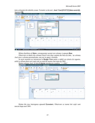 Microsoft Access 2007 
 
17 
 
intre coloanale din tabelele create. Formula va devenii: Anul: Year([ELEVI]![data nasterii]).
Apasam OK.
Bifam checkbox-ul Show, corespunzator acestei noi coloane si apasam Run.
Observam ca datele din coloana DataN este doar copiata din baza de date, iar coloana
Anul este o coloana personalizata, care are in spate o formula.
In acest moment ne introarcem la Design View pentu a stabili un criteriu de regasire,
astfel ca afisam doar acei copii care au anul de nastere mai mare de 2001.
Pentru coloana Anul, in linia Criteria introducem conditia: ’>=2001’.
Rulam din nou interogarea apasand Executare. Observam ca numai doi copii sunt
nascuti dupa anul 2001.
 