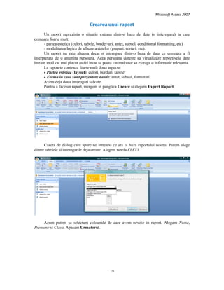 Microsoft Access 2007 
 
19 
 
Crearea unui raport  
Un raport reprezinta o situatie extrasa dintr-o baza de date (o interogare) la care
conteaza foarte mult:
- partea estetica (culori, tabele, border-uri, antet, subsol, conditional formatting, etc)
- modalitatea logica de afisare a datelor (grupari, sortari, etc).
Un raport nu este altceva decat o interogare dintr-o baza de date ce urmeaza a fi
interpretata de o anumita persoana. Acea persoana doreste sa vizualizeze repectivele date
intr-un mod cat mai placut astfel incat sa poata cat mai usor sa extraga o informatie relevanta.
La rapoarte conteaza foarte mult doua aspecte:
• Partea estetica (layout): culori, borduri, tabele;
• Forma in care sunt prezentate datele: antet, subsol, formatari.
Avem deja doua interogari salvate.
Pentru a face un raport, mergem in panglica Creare si alegem Expert Raport.
Caseta de dialog care apare ne intreaba ce sta la baza raportului nostru. Putem alege
dintre tabelele si interogarile deja create. Alegem tabela ELEVI.
Acum putem sa selectam coloanale de care avem nevoie in raport. Alegem Nume,
Prenume si Clasa. Apasam Urmatorul.
 
