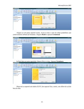 Microsoft Access 2007 
 
21 
 
Alegem un stil pentu raportul nostru. Avem in lista o serie de stiluri predefinite care
contin anumite atribute de fromatare. Alegem Modul si apasam Urmatorul.
In final dam un nume raportului: Raport Elevi si clase. Apasam Terminare.
Observati ca raportul este tabela ELEVI, dar aspectul fizic, estetic, este diferit de cel din
baza de date.
 