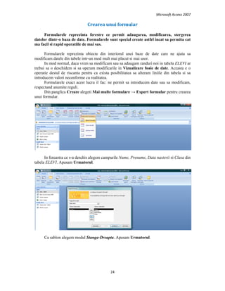 Microsoft Access 2007 
 
24 
 
Crearea unui formular 
Formularele reprezinta ferestre ce permit adaugarea, modificarea, stergerea
datelor dintr-o baza de date. Formularele sunt special create astfel incat sa permita cat
ma facil si rapid operatiile de mai sus.
Formularele reprezinta obiecte din interiorul unei baze de date care ne ajuta sa
modificam datele din tabele intr-un mod mult mai placut si mai usor.
In mod normal, daca vrem sa modificam sau sa adaugam randuri noi in tabela ELEVI ar
trebui sa o deschidem si sa operam modificarile in Vizualizare foaie de date. Aceasta e o
operatie destul de riscanta pentru ca exista posibilitatea sa alteram liniile din tabela si sa
introducem valori neconforme cu realitatea.
Formularele exact acest lucru il fac: ne permit sa introducem date sau sa modificam,
respectand anumite reguli.
Din panglica Creare alegeti Mai multe formulare → Expert formular pentru crearea
unui formular.
In fereastra ce s-a deschis alegem campurile Nume, Prenume, Data nasterii si Clasa din
tabela ELEVI. Apasam Urmatorul.
Ca sablon alegem modul Stanga-Dreapta. Apasam Urmatorul.
 