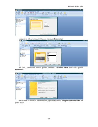 Microsoft Access 2007 
 
25 
 
Alegem un stil de formatare (Culme) si apasam Urmatorul.
In final, completam numele pentru formular: Formular elevi dupa care apasam
Terminare.
Daca vrem sa trecem la urmatorul elev, apasam butonasul Inregistrarea umatoare, din
partea de jos.
 