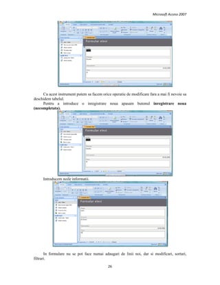 Microsoft Access 2007 
 
26 
 
Cu acest instrument putem sa facem orice operatie de modificare fara a mai fi nevoie sa
deschidem tabelul.
Pentru a introduce o inregistrare noua apasam butonul inregistrare noua
(necompletata).
Introducem noile informatii.
In formulare nu se pot face numai adaugari de linii noi, dar si modificari, sortari,
filtrari.
 