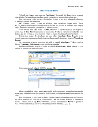 Microsoft Access 2007 
 
4 
 
Crearea unui tabel 
Tabelele din Access sunt mult mai "inteligente" decat cele din Excel. Au o structura
bine definita, fiecare coloana avand un anumit tip de date, o anumita dimensiune, etc.
Este recomandat ca fiecare tabel dintr-o baza de date sa stocheze informatii referitoare
la o singura entitate din viata reala.
De exemplu, tabela ELEVI sa stocheze doar informatii despre elevi, tabela
MEDII_ELEVI doar informatii despre mediile elevilor. Nu stocam in interiorul unei singure
tabele informatii amestecate, ce se refera la entitati diferite.
Vom crea un prim tabel numit ELEVI. Observati ca imediat dupa ce am inceput sa
cream baza de date, Access se asteapta sa cream capul de tabel al primului meu tabel din baza
de date. Cu alte cuvinte, in acest momemt putem sa cream structura de baza a tabelului.
Exista doua moduri de vizualizare ale unui tabel: Vizualizare foaie de date, ce ne
permite sa cream structura tabelului si sa introducem datele in acelasi timp, si Vizualizare
Proiect.
Se recomanda sa creati structura tabelului in modul Vizualizare Proiect, apoi sa
folositi Vizualizare foaie de date pentu introducerea datelor.
In momentul in care alegem sa cream un tabel in Vizualizare Proiect, Access va cere
imediat sa introducem numele acestuia.
Completam numele tabelei: ELEVI si apasam OK.
Observam tabela in partea stanga a ecranului, acolo unde avem un meniu ce ne permite
sa navigam prin elementele din interiorul bazei de date. Acum putem sa cream coloanele din
tabel.
Este recomandat ca orice tabel sa aiba o coloana cu rolul de indentificator unic de linie.
Fie ca se numeste cod elev (ca in cazul nostru), CNP sau Numar matricol si stabilim ca
aceasta coloana este de tip AutoNumerotare. Aceasta inseamnan ca Access va genera in
mod automat un numar de cod unic, sub forma de numar current (1, 2, 3…).
 