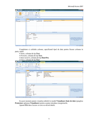 Microsoft Access 2007 
 
5 
 
Completam si celelalte coloane, specificand tipul de date pentru fiecare coloana in
parte, astfel:
• Nume, coloana de tip Text;
• Prenume, coloana de tip Text;
• Data nasterii, coloana de tip Data/Ora;
• Clasa, coloana de tip Text
In acest moment putem vizualiza tabelul in modul Vizualizare foaie de date (panglica
Proiectare optiunea Vizualizare) pentru a putea introduce inregistrarile.
Apasati DA daca Access va cere sa salvati datele.
 