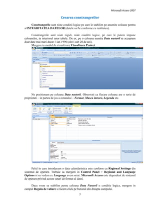 Microsoft Access 2007 
 
7 
 
Crearea constrangerilor 
Constrangerile sunt niste conditii logice pe care le stabilim pe anumite coloane pentru
a INTEGRITATEA DATELOR (datele sa fie conforme cu realitatea).
Constrangerile sunt niste reguli, niste conditii logice, pe care le putem impune
coloanelor, in interiorul unor tabele. De ex. pe o coloana numita Data nasterii sa acceptam
doar date mai mari decat 1 ian 1990 (elevi sub 20 de ani).
Mergem in modul de vizualizare Vizualizare Proiect.
Ne pozitionam pe coloana Data nasterii. Observati ca fiecare coloana are o serie de
proprietati – in partea de jos a ecranului – Format, Masca intrare, Legenda etc.
Felul in care introducem o data calendaristica este conform cu Regional Settings din
sistemul de operare. Trebuie sa mergem in Control Panel > Regional and Language
Options si sa vedem ce Language avem setat. Microsoft Access este dependent de sistemul
de operare privind aceste setari de format al datei.
Daca vrem sa stabilim pentu coloana Data Nasterii o conditie logica, mergem in
campul Regula de valiare si facem click pe butonul din dreapta campului.
 