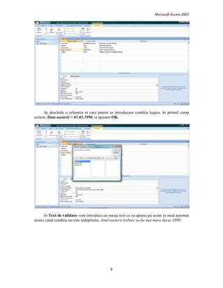 Microsoft Access 2007 
 
8 
 
Se deschide o refeastra in care putem sa introducem conditia logica. In primul camp
scriem: Data nasterii > 01.01.1990, si apasam OK.
In Text de validare vom introduce un mesaj text ce va aparea pe ecran in mod automat
atunci cand conditia nu este indeplinita: Anul nasterii trebuie sa fie mai mare decat 1990.
 