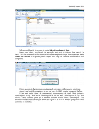 Microsoft Access 2007 
 
9 
 
Salvam modificarile si mergem in modul Vizualizare foaie de date.
Pentru una dintre inregistrari (de exemplu Marciuc) modificam data nasterii la
04.01.1989. In momentul in care vrem sa salvam sau sa plecam de pe linia respectiva, apare
Textul de validare si nu putem parasi campul atata timp cat conditia mentionata nu este
indeplinita.
Putem apasa tasta Esc pentru a parasi campul, care va reveni la valoarea anterioara.
Atunci cand modificam valoarea la una mai mare de 1990, mesajul nu va mai fi afisat.
Exista mai multe tipuri de constrangeri: constrangerea de tipul Cheie primara,
constrangerea de tip Cheie unica, constrangerea de tip Not Null, constrangerea de tip Cheie
straina. Orice conditie pusa pe o anumita coloana rezulta intr-o constrangere. Este
recomandat sa folosim constrangeri pentru a fi siguri ca in baza de date nu ajung decat valori
conforme cu realitatea.
   
 