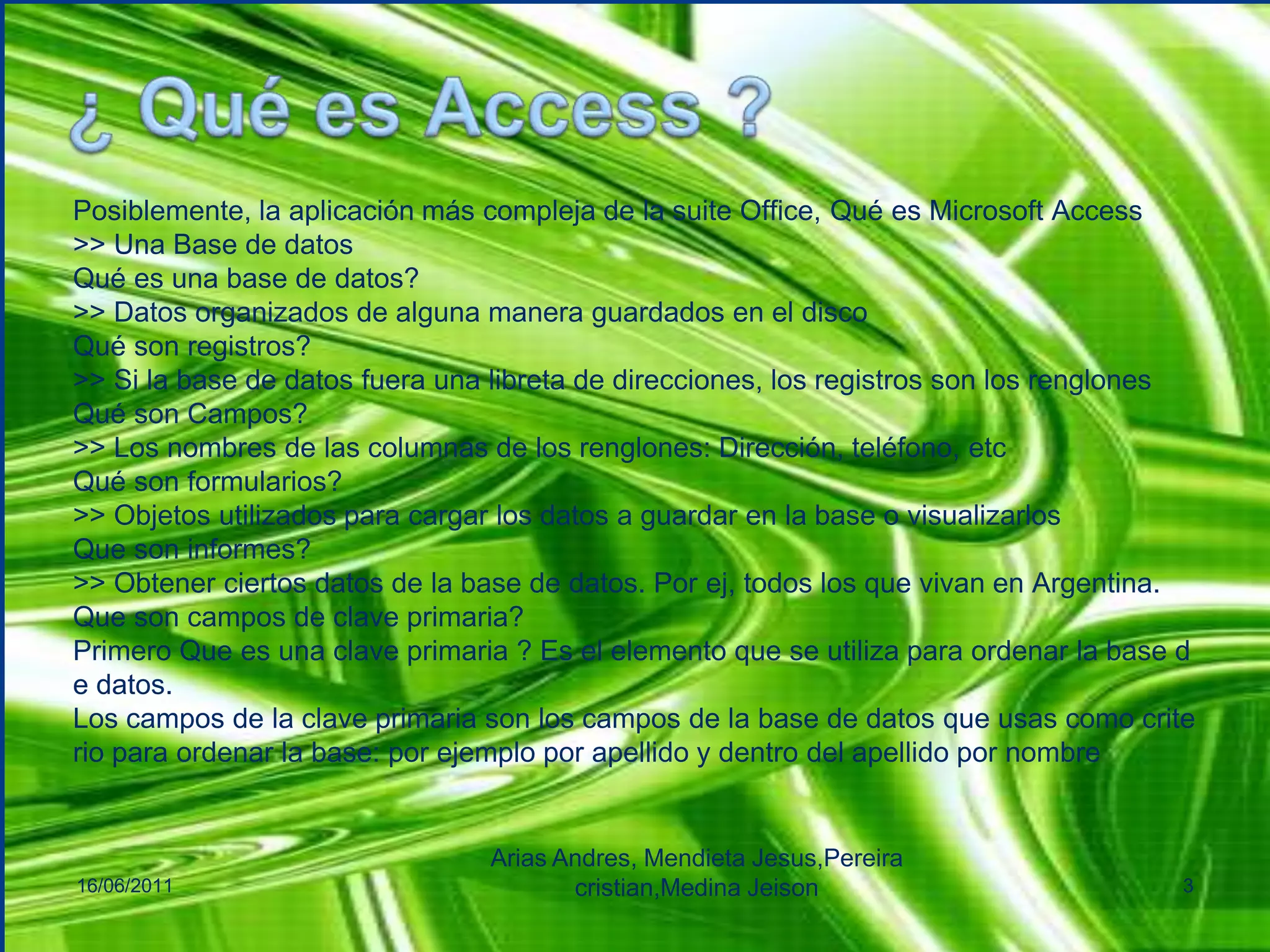 ¿ Qué es Access ?Posiblemente, la aplicación más compleja de la suite Office, Qué es Microsoft Access>> Una Base de datosQué es una base de datos?>> Datos organizados de alguna manera guardados en el discoQué son registros?>> Si la base de datos fuera una libreta de direcciones, los registros son los renglonesQué son Campos?>> Los nombres de las columnas de los renglones: Dirección, teléfono, etcQué son formularios?>> Objetos utilizados para cargar los datos a guardar en la base o visualizarlosQue son informes?>> Obtener ciertos datos de la base de datos. Por ej, todos los que vivan en Argentina.Que son campos de clave primaria?Primero Que es una clave primaria ? Es el elemento que se utiliza para ordenar la base de datos.Los campos de la clave primaria son los campos de la base de datos que usas como criterio para ordenar la base: por ejemplo por apellido y dentro del apellido por nombre16/06/2011Arias Andres, Mendieta Jesus,Pereiracristian,MedinaJeison3