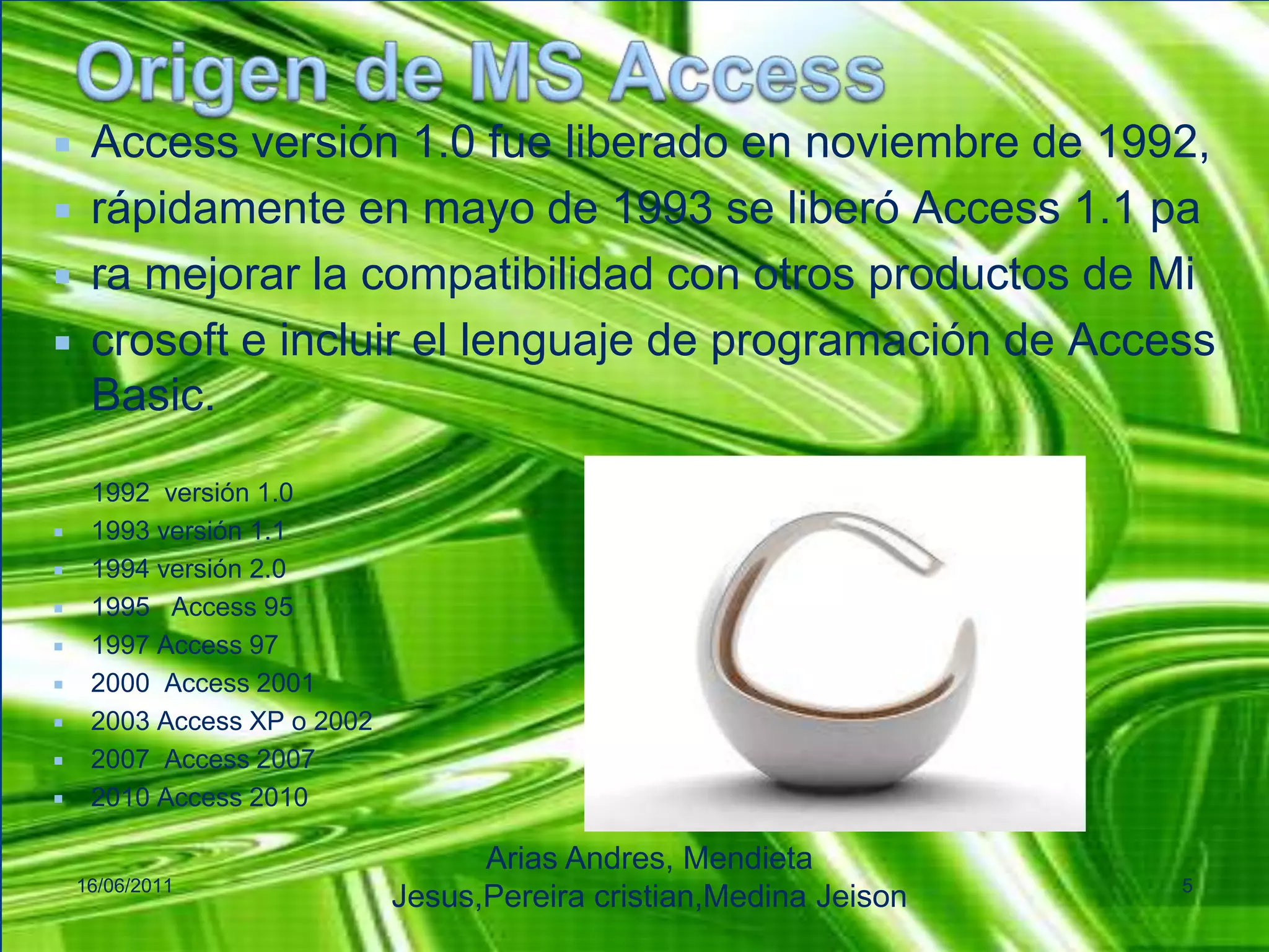 Origen de MS AccessAccess versión 1.0 fue liberado en noviembre de 1992, rápidamente en mayo de 1993 se liberó Access 1.1 paramejorar la compatibilidad con otros productos de Microsofte incluir el lenguaje de programación de Access Basic.1992  versión 1.01993 versión 1.11994 versión 2.01995   Access 951997 Access 972000  Access 20012003 Access XP o 20022007  Access 20072010 Access 201016/06/2011Arias Andres, Mendieta Jesus,Pereiracristian,MedinaJeison5