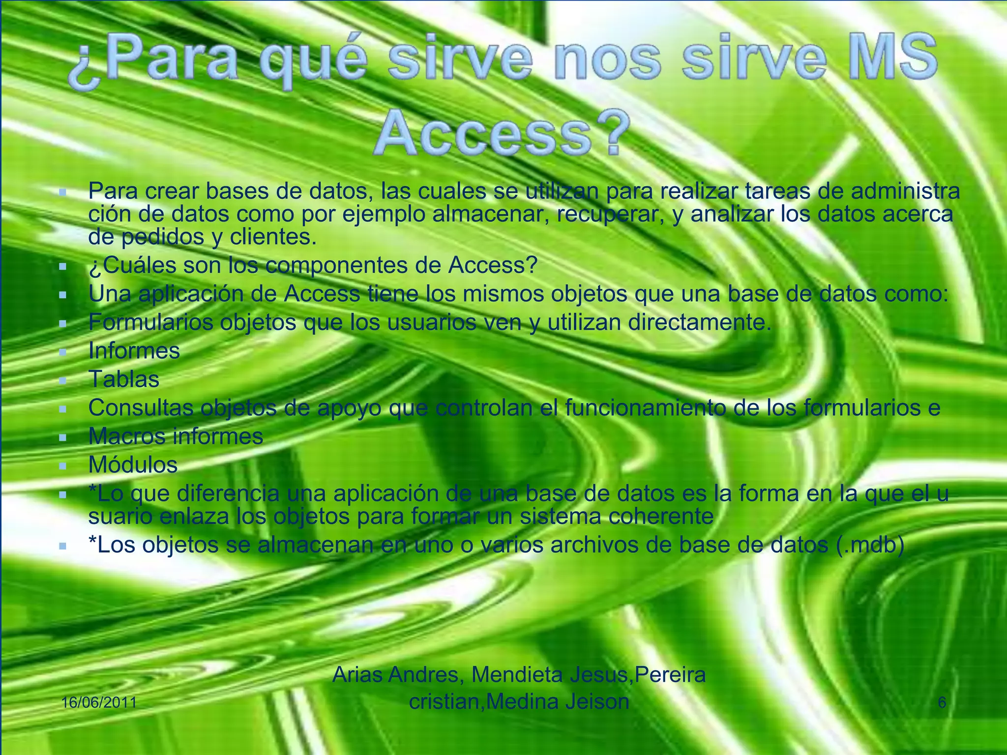 ¿Para qué sirve nos sirve MS Access?Para crear bases de datos, las cuales se utilizan para realizar tareas de administración de datos como por ejemplo almacenar, recuperar, y analizar los datos acerca de pedidos y clientes.¿Cuáles son los componentes de Access?Una aplicación de Access tiene los mismos objetos que una base de datos como:Formularios objetos que los usuarios ven y utilizan directamente.InformesTablasConsultas objetos de apoyo que controlan el funcionamiento de los formularios eMacros informesMódulos*Lo que diferencia una aplicación de una base de datos es la forma en la que el usuario enlaza los objetos para formar un sistema coherente*Los objetos se almacenan en uno o varios archivos de base de datos (.mdb)16/06/2011Arias Andres, Mendieta Jesus,Pereiracristian,MedinaJeison6