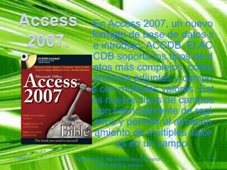 Access 2007.En Access 2007, un nuevo formato de base de datos se introdujo: ACCDB. El ACCDB soporta los tipos de datos más complejos, como archivos adjuntos y campos con múltiples valores. Estos nuevos tipos de campos son esencialmente de registros y permitir el almacenamiento de múltiples valores en un campo.17/06/2011Arias Andres, Mendieta Jesus,Pereiracristian,MedinaJeison11